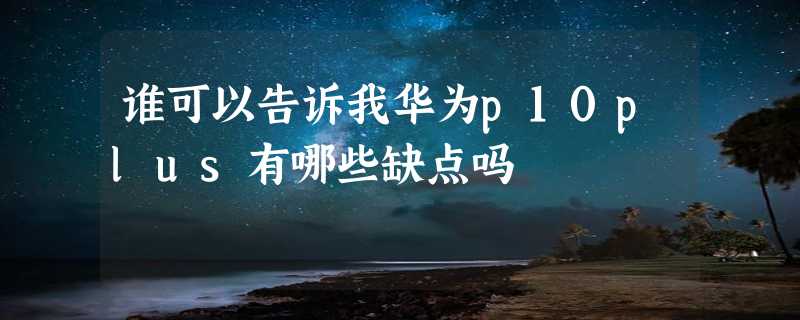 谁可以告诉我华为p10plus有哪些缺点吗