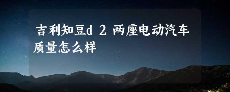 吉利知豆d2两座电动汽车质量怎么样