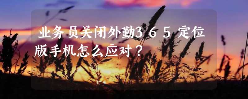 业务员关闭外勤365定位版手机怎么应对？