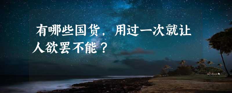 有哪些国货，用过一次就让人欲罢不能？