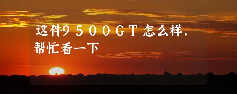 这件9500GT怎么样，帮忙看一下