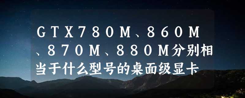 GTX780M、860M、870M、880M分别相当于什么型号的桌面级显卡