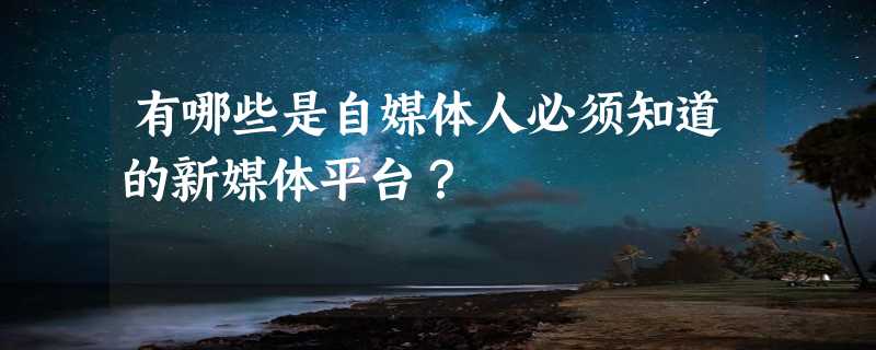 有哪些是自媒体人必须知道的新媒体平台？