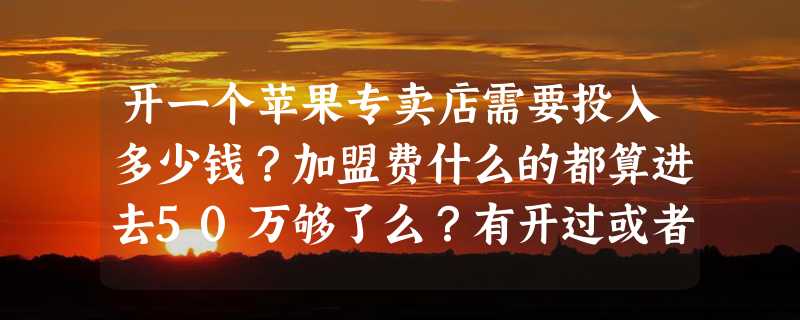 开一个苹果专卖店需要投入多少钱？加盟费什么的都算进去50万够了么？有开过或者懂的说下！