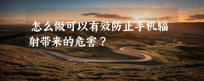 怎么做可以有效防止手机辐射带来的危害？