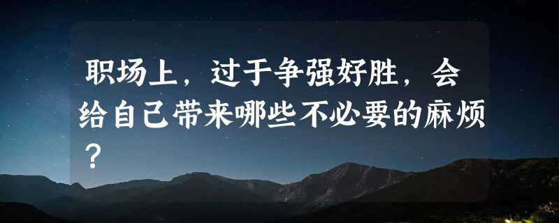 职场上，过于争强好胜，会给自己带来哪些不必要的麻烦？