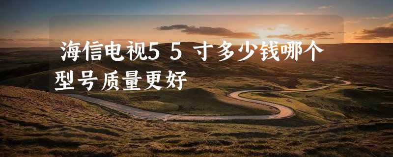 海信电视55寸多少钱哪个型号质量更好