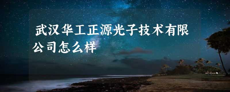 武汉华工正源光子技术有限公司怎么样