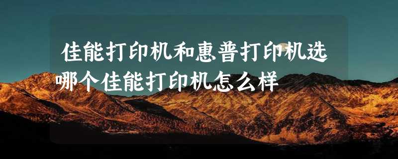 佳能打印机和惠普打印机选哪个佳能打印机怎么样