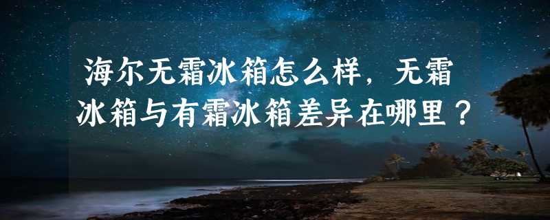 海尔无霜冰箱怎么样，无霜冰箱与有霜冰箱差异在哪里？