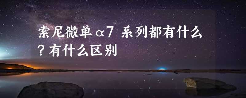 索尼微单α7系列都有什么？有什么区别