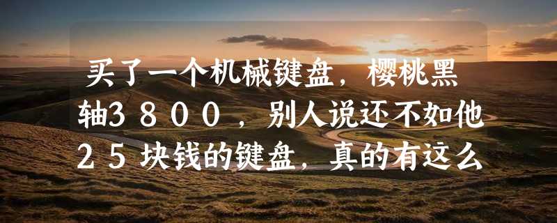 买了一个机械键盘，樱桃黑轴3800，别人说还不如他25块钱的键盘，真的有这么差吗？瞬间感觉很失望，