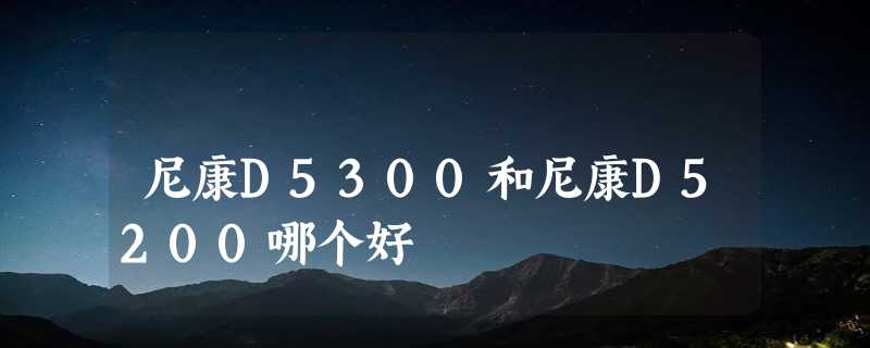 尼康D5300和尼康D5200哪个好