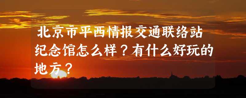 北京市平西情报交通联络站纪念馆怎么样？有什么好玩的地方？