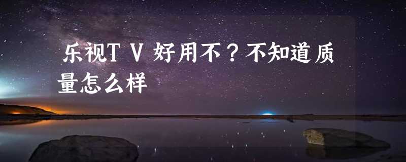 乐视TV好用不？不知道质量怎么样