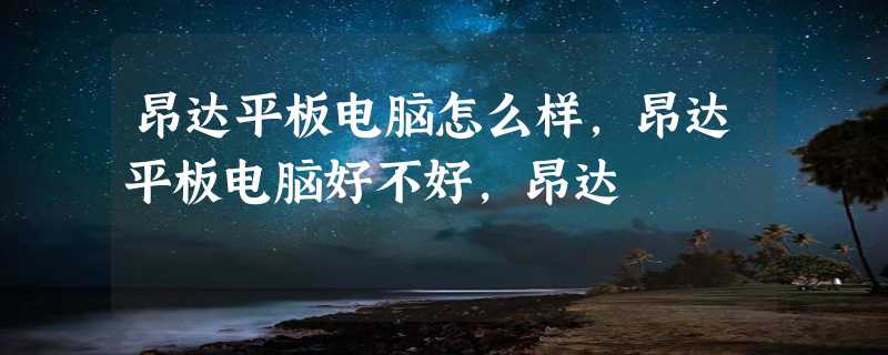 昂达平板电脑怎么样，昂达平板电脑好不好，昂达