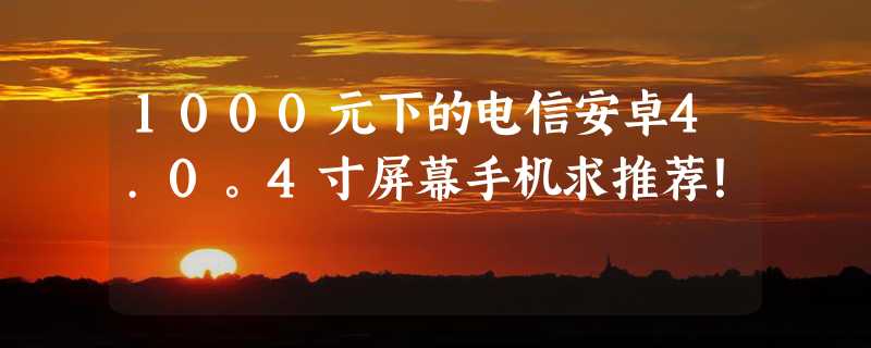 1000元下的电信安卓4.0。4寸屏幕手机求推荐！