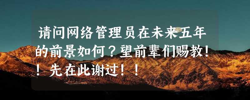 请问网络管理员在未来五年的前景如何？望前辈们赐教！！先在此谢过！！