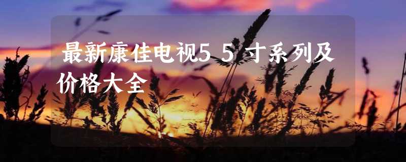 最新康佳电视55寸系列及价格大全