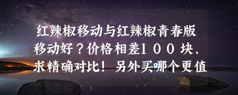 红辣椒移动与红辣椒青春版移动好？价格相差100块，求精确对比！另外买哪个更值一些？在京东商城的手机