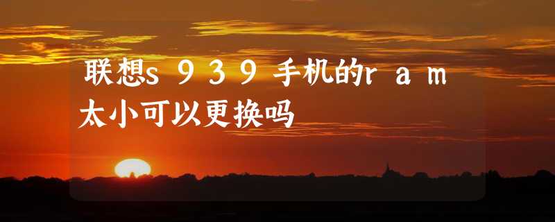 联想s939手机的ram太小可以更换吗