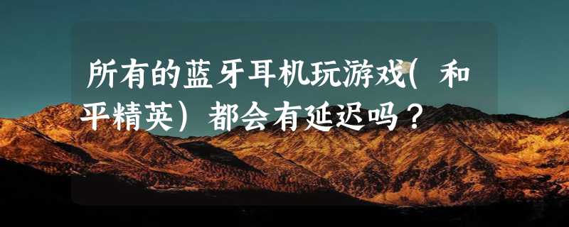 所有的蓝牙耳机玩游戏(和平精英)都会有延迟吗？