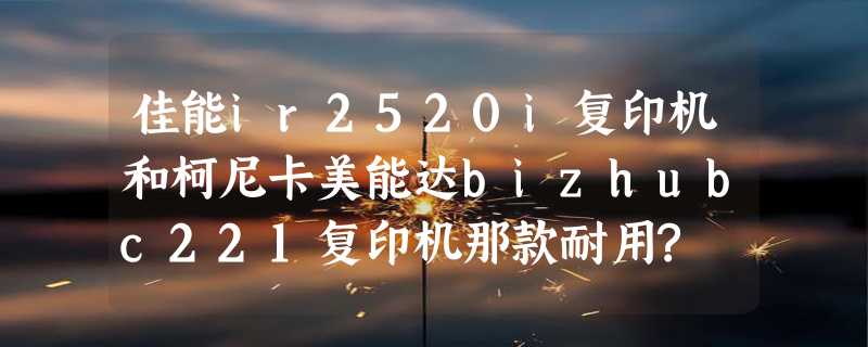 佳能ir2520i复印机和柯尼卡美能达bizhubc221复印机那款耐用?