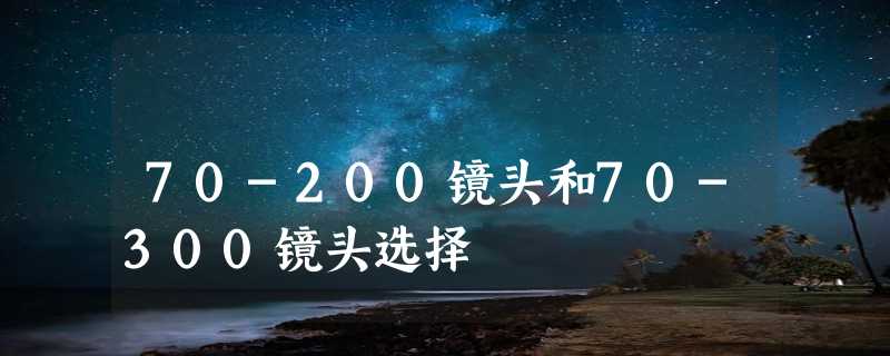 70-200镜头和70-300镜头选择