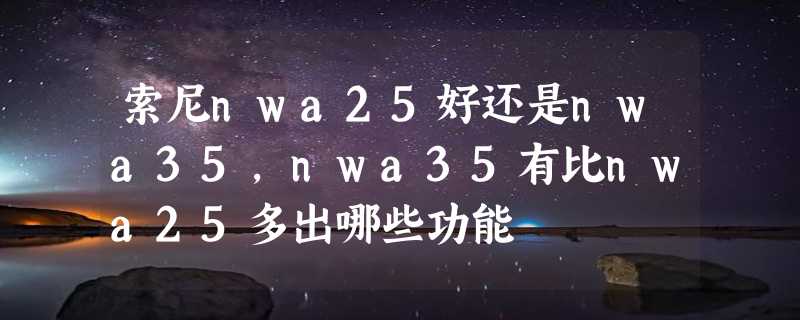 索尼nwa25好还是nwa35，nwa35有比nwa25多出哪些功能