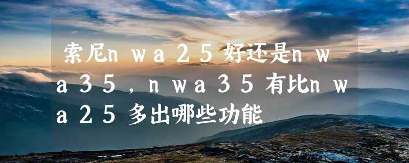 索尼nwa25好还是nwa35，nwa35有比nwa25多出哪些功能