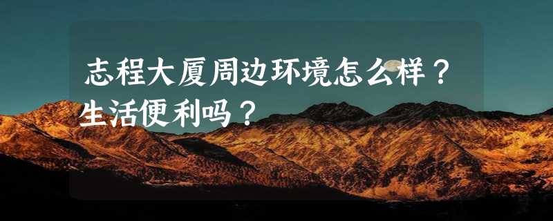 志程大厦周边环境怎么样？生活便利吗？