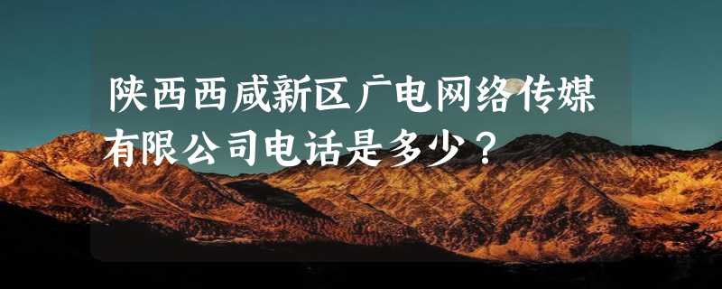 陕西西咸新区广电网络传媒有限公司电话是多少？