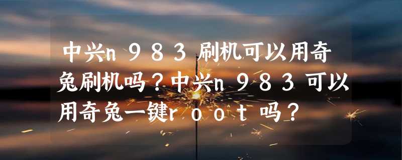 中兴n983刷机可以用奇兔刷机吗？中兴n983可以用奇兔一键root吗？