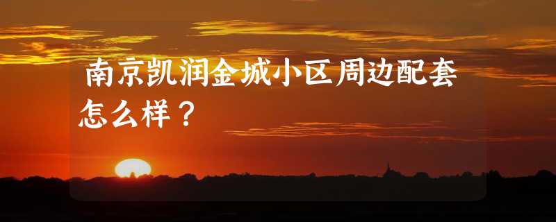 南京凯润金城小区周边配套怎么样？