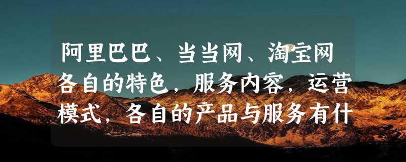 阿里巴巴、当当网、淘宝网各自的特色，服务内容，运营模式，各自的产品与服务有什么不同