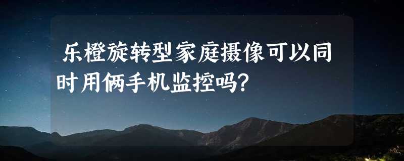 乐橙旋转型家庭摄像可以同时用俩手机监控吗?