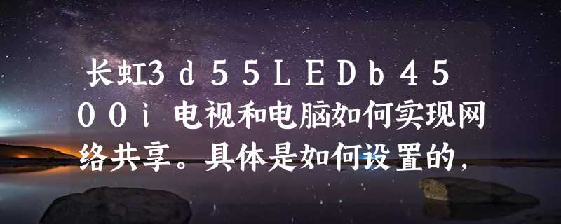 长虹3d55LEDb4500i电视和电脑如何实现网络共享。具体是如何设置的，请高人分步的详细告诉一下，谢谢！