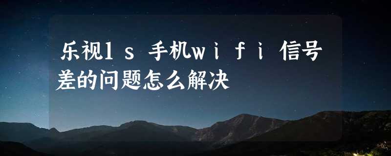 乐视1s手机wifi信号差的问题怎么解决