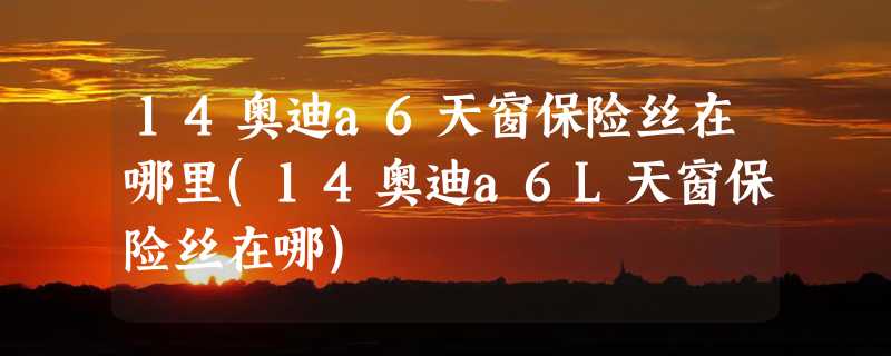 14奥迪a6天窗保险丝在哪里(14奥迪a6L天窗保险丝在哪)