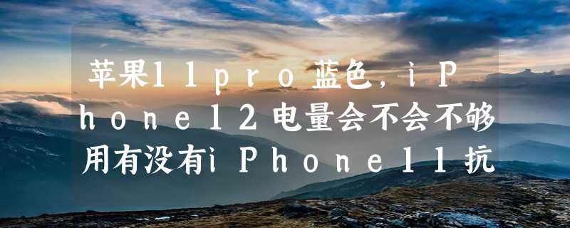 苹果11pro蓝色，iPhone12电量会不会不够用有没有iPhone11抗用