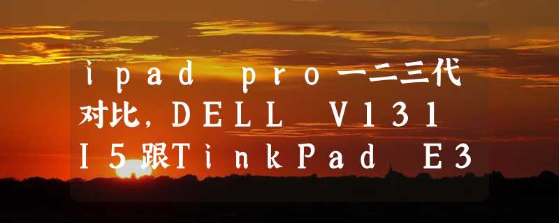 ipad pro一二三代对比，DELL V131 I5跟TinkPad E330 I5三代这两款笔记本选择犹豫中求指