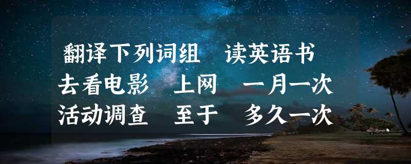 翻译下列词组 读英语书 去看电影 上网 一月一次 活动调查 至于 多久一次 做运动