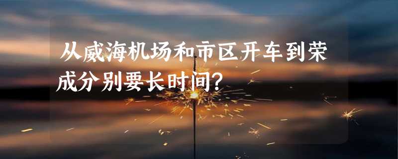 从威海机场和市区开车到荣成分别要长时间?