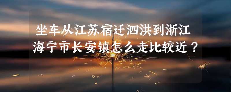 坐车从江苏宿迁泗洪到浙江海宁市长安镇怎么走比较近？