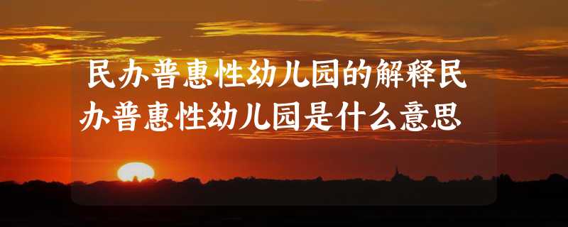 民办普惠性幼儿园的解释民办普惠性幼儿园是什么意思