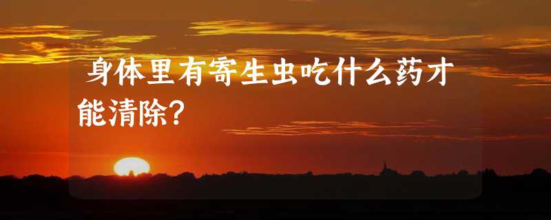 身体里有寄生虫吃什么药才能清除?