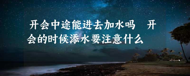 开会中途能进去加水吗 开会的时候添水要注意什么