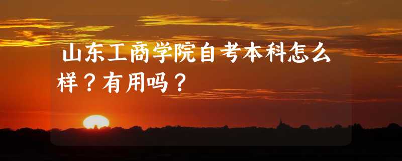 山东工商学院自考本科怎么样？有用吗？