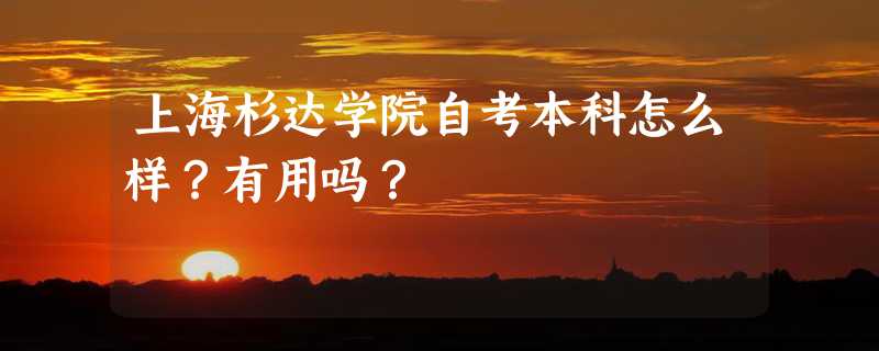 上海杉达学院自考本科怎么样？有用吗？