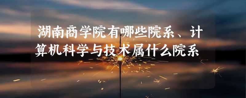 湖南商学院有哪些院系、计算机科学与技术属什么院系